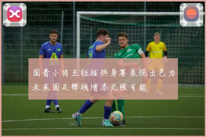 国青小将王钰栋热身赛表现出色为未来国足锋线增添无限可能