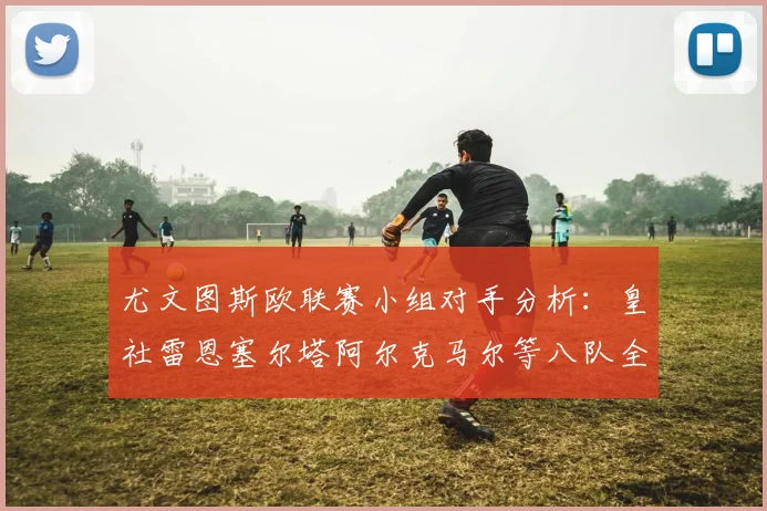 尤文图斯欧联赛小组对手分析：皇社雷恩塞尔塔阿尔克马尔等八队全解析