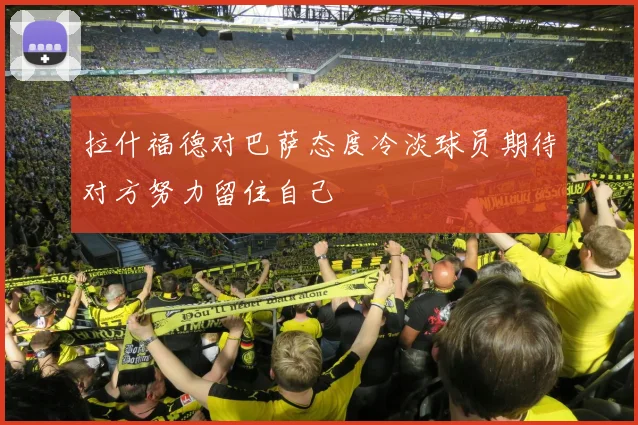 拉什福德对巴萨态度冷淡球员期待对方努力留住自己