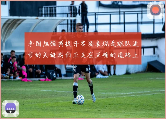 李国旭强调提升客场表现是球队进步的关键我们正走在正确的道路上