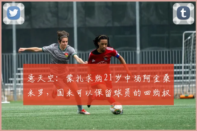 意天空：蒙扎求购21岁中场阿金桑米罗，国米可以保留球员的回购权