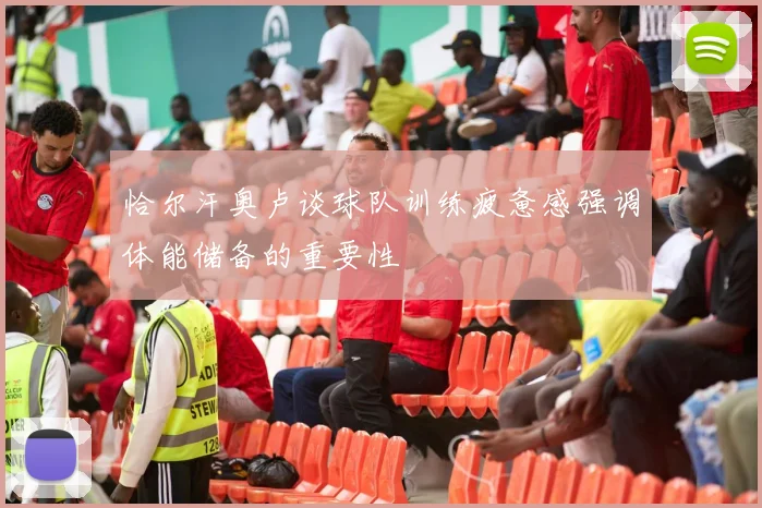 恰尔汗奥卢谈球队训练疲惫感强调体能储备的重要性